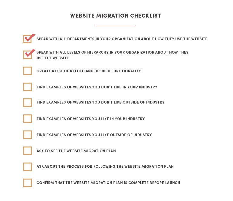 Speak with all departments in your organization about how they use the website Speak with all levels of hierarchy in your organization about how they use the website Create a list of needed and desired functionality Find examples of websites you don’t like in your industry Find examples of websites you don’t like outside of industry Find examples of websites you like in your industry Find examples of websites you like outside of industry Ask to see the website migration plan Ask about the process for following the website migration plan Confirm that the website migration plan is complete before launch